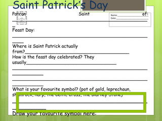 Name:_________________________
Date:__________________________
Saint Patrick’s Day
Patron Saint of:
________________________________________________
_
Feast Day:
________________________________________________
____
Where is Saint Patrick actually
from?_____________________________________
How is the feast day celebrated? They
usually________________________________
________________________________________________
___________
________________________________________________
___________
What is your favourite symbol? (pot of gold, leprechaun,
shamrock, harp, the Celtic Cross, the Blarney Stone)
________________________________________
__________
Draw your favourite symbol here:
 