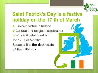 Saint Patrick’s Day is a festive
holiday on the 17 th of March
 It is celebrated in Ireland
 Cultural and religious celebration
 Why is it celebrated on
the 17 th of March?
Because it is the death date
of Saint Patrick
 