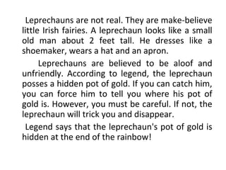 Leprechauns are not real. They are make-believe
little Irish fairies. A leprechaun looks like a small
old man about 2 feet tall. He dresses like a
shoemaker, wears a hat and an apron.
Leprechauns are believed to be aloof and
unfriendly. According to legend, the leprechaun
posses a hidden pot of gold. If you can catch him,
you can force him to tell you where his pot of
gold is. However, you must be careful. If not, the
leprechaun will trick you and disappear.
Legend says that the leprechaun's pot of gold is
hidden at the end of the rainbow!
 