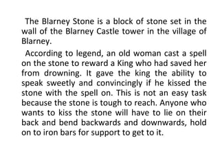 The Blarney Stone is a block of stone set in the
wall of the Blarney Castle tower in the village of
Blarney.
According to legend, an old woman cast a spell
on the stone to reward a King who had saved her
from drowning. It gave the king the ability to
speak sweetly and convincingly if he kissed the
stone with the spell on. This is not an easy task
because the stone is tough to reach. Anyone who
wants to kiss the stone will have to lie on their
back and bend backwards and downwards, hold
on to iron bars for support to get to it.
 