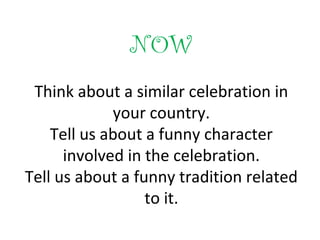 NOW
Think about a similar celebration in
your country.
Tell us about a funny character
involved in the celebration.
Tell us about a funny tradition related
to it.
 