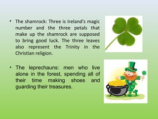 • The shamrock: Three is Ireland's magic
  number and the three petals that
  make up the shamrock are supposed
  to bring good luck. The three leaves
  also represent the Trinity in the
  Christian religion.

• The leprechauns: men who live
  alone in the forest, spending all of
  their time making shoes and
  guarding their treasures.
 