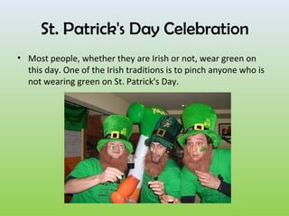 St. Patrick's Day Celebration
• Most people, whether they are Irish or not, wear green on
  this day. One of the Irish traditions is to pinch anyone who is
  not wearing green on St. Patrick's Day.
 