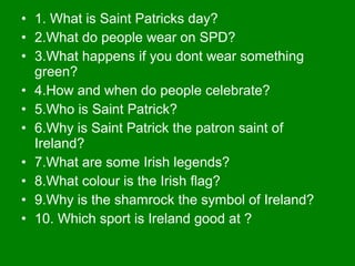 • 1. What is Saint Patricks day?
• 2.What do people wear on SPD?
• 3.What happens if you dont wear something
green?
• 4.How and when do people celebrate?
• 5.Who is Saint Patrick?
• 6.Why is Saint Patrick the patron saint of
Ireland?
• 7.What are some Irish legends?
• 8.What colour is the Irish flag?
• 9.Why is the shamrock the symbol of Ireland?
• 10. Which sport is Ireland good at ?
 