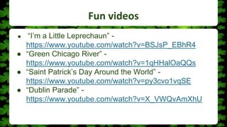 Fun videos
● “I’m a Little Leprechaun” -
https://www.youtube.com/watch?v=BSJsP_EBhR4
● “Green Chicago River” -
https://www.youtube.com/watch?v=1qHHalOaQQs
● “Saint Patrick’s Day Around the World” -
https://www.youtube.com/watch?v=py3cvo1vqSE
● “Dublin Parade” -
https://www.youtube.com/watch?v=X_VWQvAmXhU
 