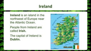 Ireland
Ireland is an island in the
northwest of Europe near
the Atlantic Ocean.
People from Ireland are
called Irish.
The capital of Ireland is
Dublin.
 