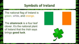 Symbols of Ireland
The national flag of Ireland is
green, white, and orange.
The shamrock is a four leaf
clover. It’s the national plant
of Ireland that the Irish says
brings good luck.
 