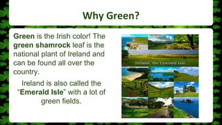Why Green?
Green is the Irish color! The
green shamrock leaf is the
national plant of Ireland and
can be found all over the
country.
Ireland is also called the
“Emerald Isle” with a lot of
green fields.
 