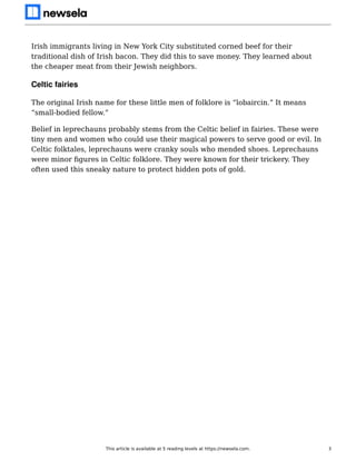 Irish immigrants living in New York City substituted corned beef for their
traditional dish of Irish bacon. They did this to save money. They learned about
the cheaper meat from their Jewish neighbors.
Celtic fairies
The original Irish name for these little men of folklore is “lobaircin.” It means
“small-bodied fellow.”
Belief in leprechauns probably stems from the Celtic belief in fairies. These were
tiny men and women who could use their magical powers to serve good or evil. In
Celtic folktales, leprechauns were cranky souls who mended shoes. Leprechauns
were minor ﬁgures in Celtic folklore. They were known for their trickery. They
often used this sneaky nature to protect hidden pots of gold.
This article is available at 5 reading levels at https://newsela.com. 3
 