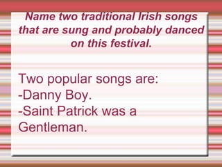 Name two traditional Irish songs
that are sung and probably danced
on this festival.
Two popular songs are:
-Danny Boy.
-Saint Patrick was a
Gentleman.
 