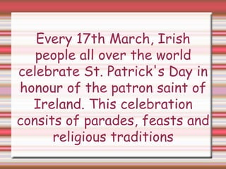 Every 17th March, Irish
people all over the world
celebrate St. Patrick's Day in
honour of the patron saint of
Ireland. This celebration
consits of parades, feasts and
religious traditions
 