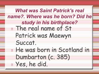 What was Saint Patrick's real
name?. Where was he born? Did he
study in his birthplace?
The real name of St
Patrick was Maewyn
Succat.
He was born in Scotland in
Dumbarton (c. 385)
Yes, he did.
 