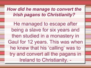 How did he manage to convert the
Irish pagans to Christianity?
He managed to escape after
being a slave for six years and
then studied in a monastery in
Gaul for 12 years. This was when
he knew that his ‘calling’ was to
try and convert all the pagans in
Ireland to Christianity. -
 