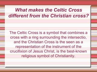 What makes the Celtic Cross
different from the Christian cross?
The Celtic Cross is a symbol that combines a
cross with a ring surrounding the intersectio,
and the Christian Cross is the seen as a
representation of the instrument of the
crucifixion of Jesus Christ, is the best-known
religious symbol of Christianity.
 