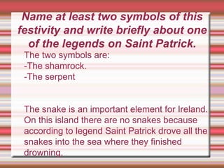Name at least two symbols of this
festivity and write briefly about one
of the legends on Saint Patrick.
The two symbols are:
-The shamrock.
-The serpent
The snake is an important element for Ireland.
On this island there are no snakes because
according to legend Saint Patrick drove all the
snakes into the sea where they finished
drowning.
 