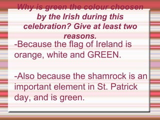 Why is green the colour choosen
by the Irish during this
celebration? Give at least two
reasons.
-Because the flag of Ireland is
orange, white and GREEN.
-Also because the shamrock is an
important element in St. Patrick
day, and is green.
 