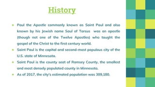 History
★ Paul the Apostle commonly known as Saint Paul and also
known by his Jewish name Saul of Tarsus was an apostle
(though not one of the Twelve Apostles) who taught the
gospel of the Christ to the first century world.
★ Saint Paul is the capital and second-most populous city of the
U.S. state of Minnesota.
★ Saint Paul is the county seat of Ramsey County, the smallest
and most densely populated county in Minnesota.
★ As of 2017, the city's estimated population was 309,180.
 