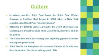 Culture
★ In winter months, Saint Paul hosts the Saint Paul Winter
Carnival, a tradition that began in 1886 when a New York
reporter called Saint Paul "another Siberia".
★ Attended by 350,000 visitors annually, the event showcases ice
sculpting, an annual treasure hunt, winter food, activities, and an
ice palace.
★ The Como Zoo and Conservatory and adjoining Japanese Garden
are popular year-round.
★ Saint Paul is the birthplace of cartoonist Charles M. Schulz who
lived in Merriam Park from infancy until 1960.
 