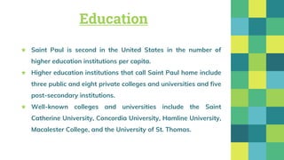 Education
★ Saint Paul is second in the United States in the number of
higher education institutions per capita.
★ Higher education institutions that call Saint Paul home include
three public and eight private colleges and universities and five
post-secondary institutions.
★ Well-known colleges and universities include the Saint
Catherine University, Concordia University, Hamline University,
Macalester College, and the University of St. Thomas.
 