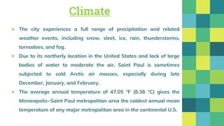 Climate
★ The city experiences a full range of precipitation and related
weather events, including snow, sleet, ice, rain, thunderstorms,
tornadoes, and fog.
★ Due to its northerly location in the United States and lack of large
bodies of water to moderate the air, Saint Paul is sometimes
subjected to cold Arctic air masses, especially during late
December, January, and February.
★ The average annual temperature of 47.05 °F (8.36 °C) gives the
Minneapolis−Saint Paul metropolitan area the coldest annual mean
temperature of any major metropolitan area in the continental U.S.
 