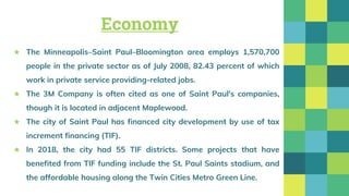 Economy
★ The Minneapolis–Saint Paul–Bloomington area employs 1,570,700
people in the private sector as of July 2008, 82.43 percent of which
work in private service providing-related jobs.
★ The 3M Company is often cited as one of Saint Paul's companies,
though it is located in adjacent Maplewood.
★ The city of Saint Paul has financed city development by use of tax
increment financing (TIF).
★ In 2018, the city had 55 TIF districts. Some projects that have
benefited from TIF funding include the St. Paul Saints stadium, and
the affordable housing along the Twin Cities Metro Green Line.
 