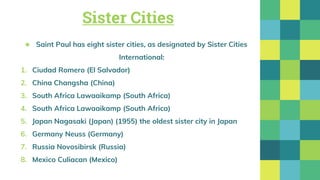 Sister Cities
★ Saint Paul has eight sister cities, as designated by Sister Cities
International:
1. Ciudad Romero (El Salvador)
2. China Changsha (China)
3. South Africa Lawaaikamp (South Africa)
4. South Africa Lawaaikamp (South Africa)
5. Japan Nagasaki (Japan) (1955) the oldest sister city in Japan
6. Germany Neuss (Germany)
7. Russia Novosibirsk (Russia)
8. Mexico Culiacan (Mexico)
 