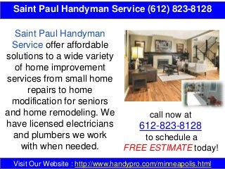 Saint Paul Handyman Service (612) 823-8128
call now at
612-823-8128
to schedule a
FREE ESTIMATE today!
Visit Our Website : http://www.handypro.com/minneapolis.html
Saint Paul Handyman
Service offer affordable
solutions to a wide variety
of home improvement
services from small home
repairs to home
modification for seniors
and home remodeling. We
have licensed electricians
and plumbers we work
with when needed.
 