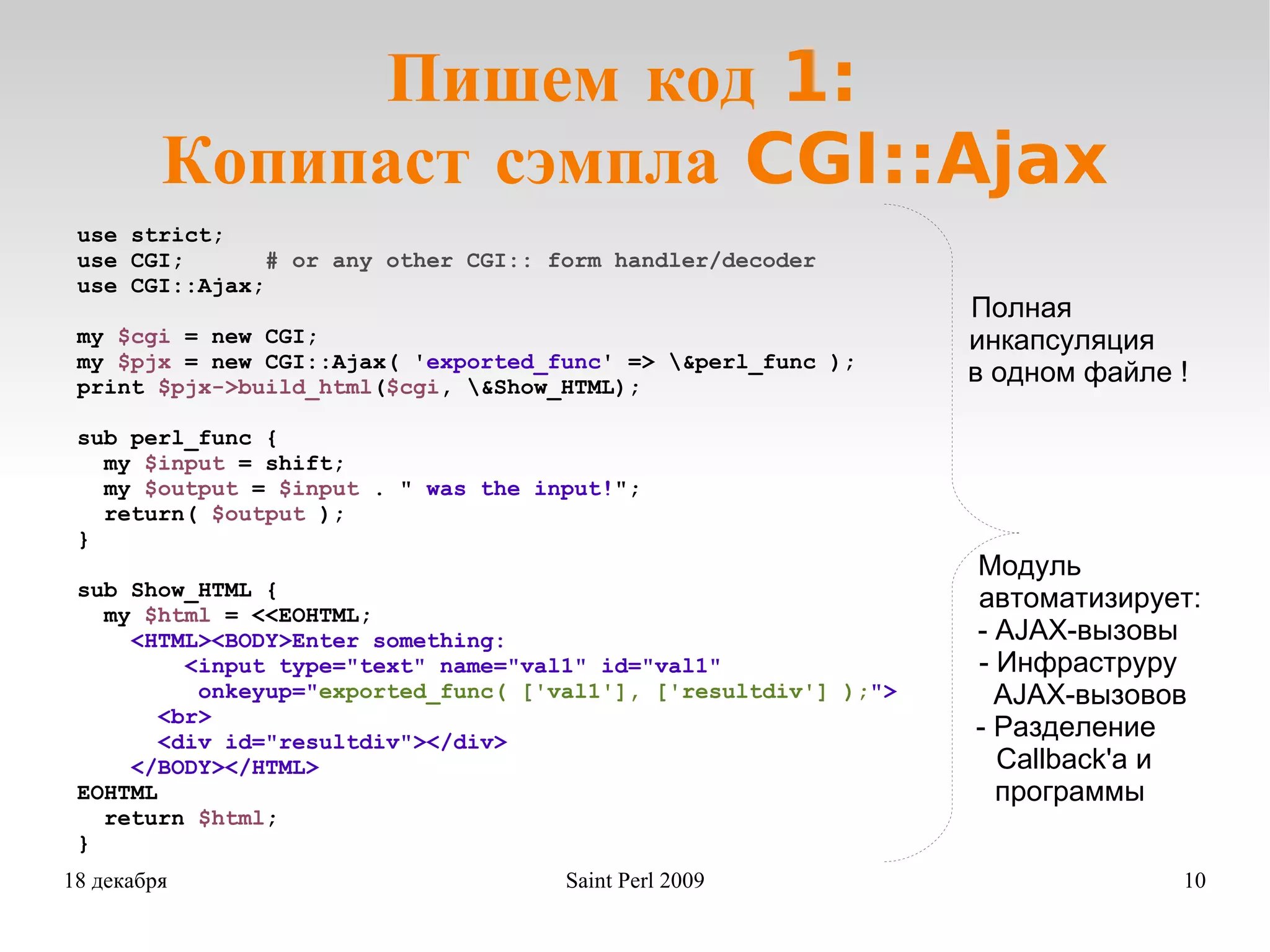 Пишем код 1:  Копипаст сэмпла CGI::Ajax use strict; use CGI;  # or any other CGI:: form handler/decoder use CGI::Ajax; my  $cgi  = new CGI; my  $pjx  = new CGI::Ajax( ' exported_func ' => \&perl_func ); print  $pjx->build_html ( $cgi , \&Show_HTML); sub perl_func { my  $input  = shift; my  $output  =  $input  . &quot;  was the input! &quot;; return(  $output  ); } sub Show_HTML { my  $html  = <<EOHTML; <HTML><BODY>Enter something:  <input type=&quot;text&quot; name=&quot;val1&quot; id=&quot;val1&quot; onkeyup=&quot; exported_func( ['val1'], ['resultdiv'] ); &quot;> <br> <div id=&quot;resultdiv&quot;></div> </BODY></HTML> EOHTML return  $html ; } Полная инкапсуляция в одном файле ! Модуль   автоматизирует: - AJAX-вызовы   - Инфраструру AJAX-вызовов - Paзделение Сallback'а и  программы 