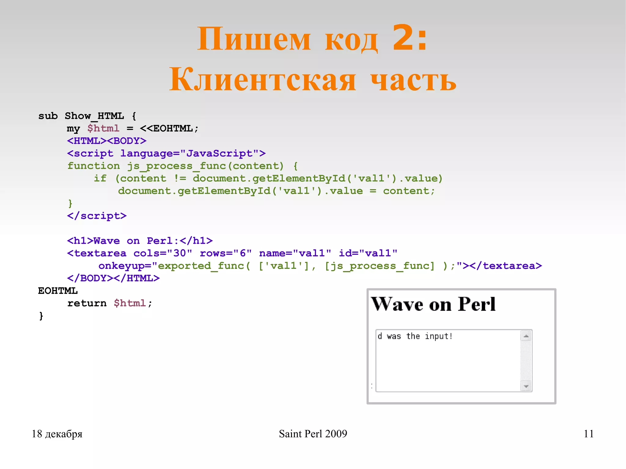 Пишем код 2: Клиентская часть sub Show_HTML { my  $html  = <<EOHTML; <HTML><BODY> <script language=&quot;JavaScript&quot;> function js_process_func(content) { if (content != document.getElementById('val1').value)       document.getElementById('val1').value = content; } </script> <h1>Wave on Perl:</h1> <textarea cols=&quot;30&quot; rows=&quot;6&quot; name=&quot;val1&quot; id=&quot;val1&quot; onkeyup=&quot; exported_func( ['val1'], [js_process_func] ); &quot;></textarea> </BODY></HTML> EOHTML return  $html ; } 