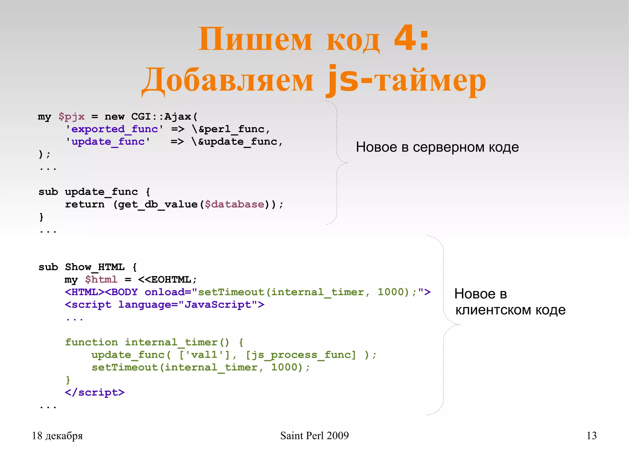 Пишем код 4: Добавляем js-таймер my  $pjx  = new CGI::Ajax( ' exported_func ' => \&perl_func, ' update_func ' => \&update_func, ); ... sub update_func { return (get_db_value( $database )); } ... sub Show_HTML { my  $html  = <<EOHTML; <HTML><BODY onload=&quot; setTimeout(internal_timer, 1000); &quot;> <script language=&quot;JavaScript&quot;> ... function internal_timer() { update_func( ['val1'], [js_process_func] ); setTimeout(internal_timer, 1000); } </script> ... Новое в серверном коде Новое в  клиентском коде 