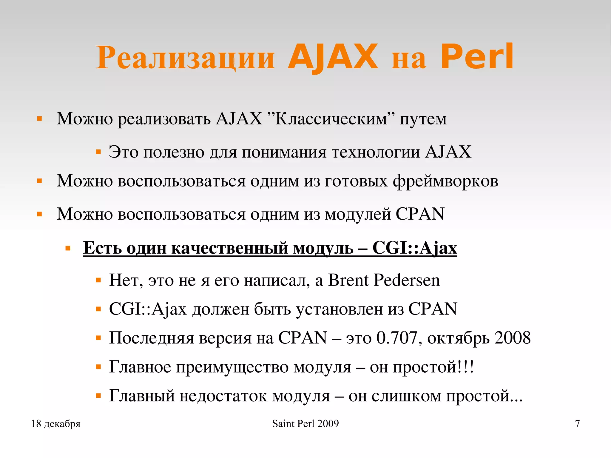 Реализации AJAX на Perl Можно реализовать AJAX ”Классическим” путем Это полезно для понимания технологии AJAX Можно воспользоваться одним из готовых фреймворков Можно воспользоваться одним из модулей CPAN Есть один качественный модуль – CGI::Ajax Нет, это не я его написал, а Brent Pedersen CGI::Ajax должен быть установлен из CPAN  Последняя версия на CPAN – это 0.707, октябрь 2008 Главное преимущество модуля – он простой!!! Главный недостаток модуля – он слишком простой... 