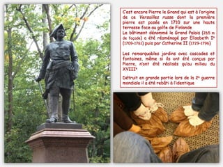 C’est encore Pierre le Grand qui est à l’origine
de ce Versailles russe dont la première
pierre est posée en 1710 sur une haute
terrasse face au golfe de Finlande
Le bâtiment dénommé le Grand Palais (265 m
de façade) a été réaménagé par Elisabeth Ie
(1709-1761) puis par Catherine II (1729-1796)
Les remarquables jardins avec cascades et
fontaines, même si ils ont été conçus par
Pierre, n’ont été réalisés qu’au milieu du
XVIIIe
Détruit en grande partie lors de la 2e guerre
mondiale il a été rebâti à l’identique
 