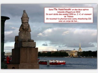 Dans l’île Vassilievski un des deux sphinx
ramenés d’Egypte en 1832
Ils sont datés des années 1450 av. J.-C. et viennent
de Thèbes
On reconnait le pharaon bien connu Amenhotep III
avec un corps de lion….
 