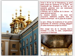 Situé à 25 km de St Pétersbourg, le petit
palais érigé par Catherine Ire en 1720 est
transformé par Elisabeth en 1755 en un
ensemble grandiose avec une somptueuse
façade de 300m de long.
L’intérieur est le domaine de la dorure : le
jaune doré est partout.
La chambre d’ambre – les murs sont
recouverts d’éléments sculptés dans de
l’ambre authentique - est le joyau de ce palais.
Le parc, l’étang, les sculptures et les jardins
agrémentés de nombreux pavillons dégagent
un calme harmonieux propre au XVIIIe.
Bien ravagé lors de la Seconde Guerre
mondiale il a été, lui aussi, complètement
reconstruit à l’identique
 