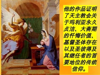 他的作品证明
了天主教会关
于玛利亚永久
贞洁、大斋期
的忏悔价值、
基督圣体存在
以及圣彼得及
其继任者的首
要地位的传统
信仰。
 