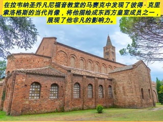 在拉韦纳圣乔凡尼福音教堂的马赛克中发现了彼得 · 克里
索洛格斯的当代肖像，将他描绘成东西方皇室成员之一，
展现了他非凡的影响力。
 