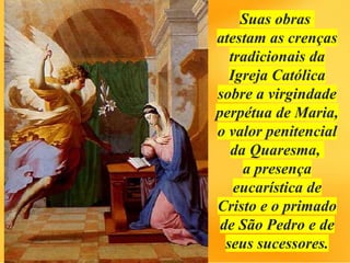 Suas obras
atestam as crenças
tradicionais da
Igreja Católica
sobre a virgindade
perpétua de Maria,
o valor penitencial
da Quaresma,
a presença
eucarística de
Cristo e o primado
de São Pedro e de
seus sucessores.
 
