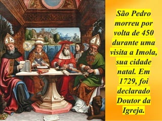 São Pedro
morreu por
volta de 450
durante uma
visita a Imola,
sua cidade
natal. Em
1729, foi
declarado
Doutor da
Igreja.
 