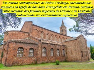 Um retrato contemporâneo de Pedro Crisólogo, encontrado nos
mosaicos da Igreja de São João Evangelista em Ravena, retrata-o
entre membros das famílias imperiais do Oriente e do Ocidente,
evidenciando sua extraordinária influência.
 