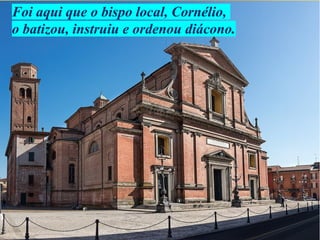 Foi aqui que o bispo local, Cornélio,
o batizou, instruiu e ordenou diácono.
 