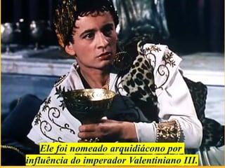 Ele foi nomeado arquidiácono por
influência do imperador Valentiniano III.
 