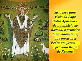 Sisto teve uma
visão do Papa
Pedro Apóstolo e
de Apolinário de
Ravena, o primeiro
bispo daquela sé,
que mostrou a
Pedro um jovem —
o próximo Bispo
de Ravena.
 