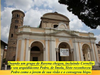 Quando um grupo de Ravena chegou, incluindo Cornélio
e seu arquidiácono Pedro, de Ímola, Sisto reconheceu
Pedro como o jovem de sua visão e o consagrou bispo.
 