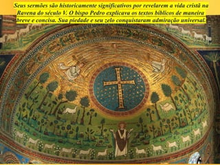 Seus sermões são historicamente significativos por revelarem a vida cristã na
Ravena do século V. O bispo Pedro explicava os textos bíblicos de maneira
breve e concisa. Sua piedade e seu zelo conquistaram admiração universal.
 
