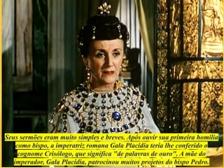 Seus sermões eram muito simples e breves. Após ouvir sua primeira homilia
como bispo, a imperatriz romana Gala Placídia teria lhe conferido o
cognome Crisólogo, que significa "de palavras de ouro". A mãe do
imperador, Gala Placídia, patrocinou muitos projetos do bispo Pedro.
 