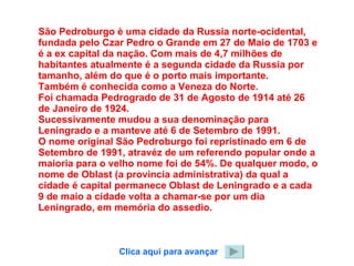São Pedroburgo è uma cidade da Russia norte-ocidental, fundada pelo Czar Pedro o Grande em 27 de Maio de 1703 e é a ex capital da nação. Com mais de 4,7 milhões de habitantes atualmente é a segunda cidade da Russia por tamanho, além do que é o porto mais importante. Também é conhecida como a Veneza do Norte. Foi chamada Pedrogrado de 31 de Agosto de 1914 até 26 de Janeiro de 1924. Sucessivamente mudou a sua denominação para Leningrado e a manteve até 6 de Setembro de 1991. O nome original São Pedroburgo foi repristinado em 6 de Setembro de 1991, atravéz de um referendo popular onde a maioria para o velho nome foi de 54%. De qualquer modo, o nome de Oblast (a provincia administrativa) da qual a cidade é capital permanece Oblast de Leningrado e a cada 9 de maio a cidade volta a chamar-se por um dia Leningrado, em memória do assedio. Clica aqui para avançar 