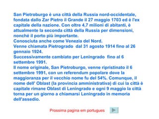 San Pietroburgo è una città della Russia nord-occidentale, fondata dallo Zar Pietro il Grande il 27 maggio 1703 ed è l'ex capitale della nazione. Con oltre 4,7 milioni di abitanti, è attualmente la seconda città della Russia per dimensioni, nonché il porto più importante. Conosciuta anche come Venezia del Nord. Venne chiamata Pietrogrado  dal 31 agosto 1914 fino al 26 gennaio 1924.  Successivamente cambiato per Leningrado  fino al 6 settembre 1991.  Il nome originale, San Pietroburgo, venne ripristinato il 6 settembre 1991, con un referendum popolare dove la maggioranza per il vecchio nome fu del 54%. Comunque, il nome dell' Oblast (la provincia amministrativa) di cui la città è capitale rimane Oblast di Leningrado e ogni 9 maggio la città torna per un giorno a chiamarsi Leningrado in memoria dell'assedio. Prossima pagina em portugues 