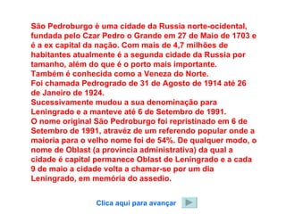 São Pedroburgo è uma cidade da Russia norte-ocidental, fundada pelo Czar Pedro o Grande em 27 de Maio de 1703 e é a ex capital da nação. Com mais de 4,7 milhões de habitantes atualmente é a segunda cidade da Russia por tamanho, além do que é o porto mais importante. Também é conhecida como a Veneza do Norte. Foi chamada Pedrogrado de 31 de Agosto de 1914 até 26 de Janeiro de 1924. Sucessivamente mudou a sua denominação para Leningrado e a manteve até 6 de Setembro de 1991. O nome original São Pedroburgo foi repristinado em 6 de Setembro de 1991, atravéz de um referendo popular onde a maioria para o velho nome foi de 54%. De qualquer modo, o nome de Oblast (a provincia administrativa) da qual a cidade é capital permanece Oblast de Leningrado e a cada 9 de maio a cidade volta a chamar-se por um dia Leningrado, em memória do assedio. Clica aqui para avançar 