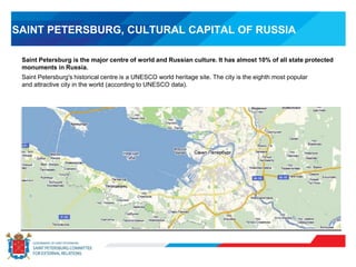 SAINT PETERSBURG, CULTURAL CAPITAL OF RUSSIA
Saint Petersburg is the major centre of world and Russian culture. It has almost 10% of all state protected
monuments in Russia.
Saint Petersburg's historical centre is a UNESCO world heritage site. The city is the eighth most popular
and attractive city in the world (according to UNESCO data).
 