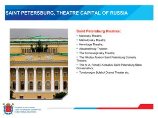 SAINT PETERSBURG, THEATRE CAPITAL OF RUSSIA
Saint Petersburg theatres:
• Mariinsky Theatre;
• Mikhailovsky Theatre;
• Hermitage Theatre;
• Alexandrinsky Theatre;
• The Komissarjevsky Theatre;
• The Nikolay Akimov Saint Petersburg Comedy
Theatre;
• The N. A. Rimsky-Korsakov Saint Petersburg State
Conservatory;
• Tovstonogov Bolshoi Drama Theater etc.
 